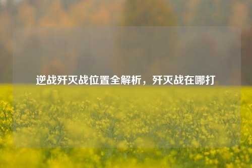 逆战歼灭战位置全解析，歼灭战在哪打