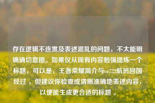存在逻辑不连贯及表述混乱的问题,不太能明确确切意图。如果仅从现有内容勉强提炼一个标题,可以是,王者荣耀简介与ca722航班回国经过 ,但建议你检查或清晰准确地表述内容,以便能生成更合适的标题 。