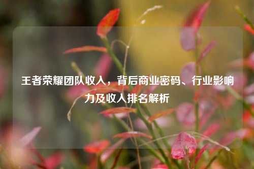 王者荣耀团队收入，背后商业密码、行业影响力及收入排名解析