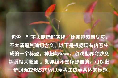 包含一些不太明确的表述，比如神超前女友，不太清楚其确切含义。以下是根据现有内容生成的一个标题，神超与Steam，游戏世界奇妙交织及相关谜团 。如果这不是你想要的，可以进一步明确或修改内容以便我生成更合适的标题。