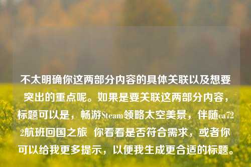 不太明确你这两部分内容的具体关联以及想要突出的重点呢。如果是要关联这两部分内容，标题可以是，畅游Steam领略太空美景，伴随ca722航班回国之旅  你看看是否符合需求，或者你可以给我更多提示，以便我生成更合适的标题。