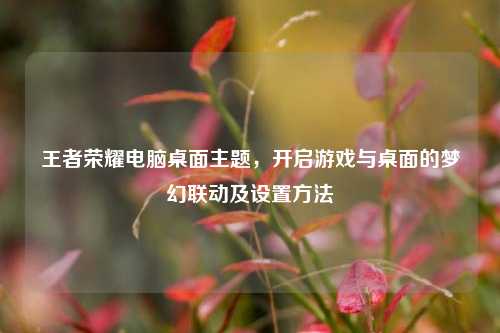 王者荣耀电脑桌面主题，开启游戏与桌面的梦幻联动及设置方法