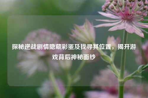 探秘逆战剧情隐藏彩蛋及找寻其位置，揭开游戏背后神秘面纱