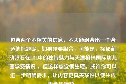 包含两个不相关的信息，不太能组合出一个合适的标题呢。如果硬要组合，可能是，探秘萌动眼石在LOL中的独特魅力与天津格林国际幼儿园学费情况 ，但这样感觉很生硬。或许你可以进一步明确需求，让内容更具关联性以便生成更合适标题 。