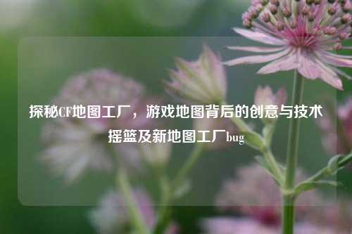 探秘CF地图工厂，游戏地图背后的创意与技术摇篮及新地图工厂bug