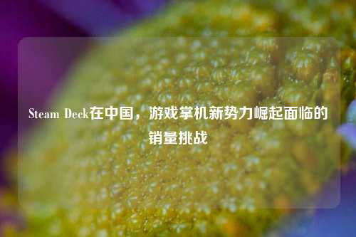 Steam Deck在中国,游戏掌机新势力崛起面临的销量挑战