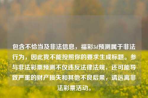包含不恰当及非法信息，福彩3d预测属于非法行为，因此我不能按照你的要求生成标题。参与非法彩票预测不仅违反法律法规，还可能导致严重的财产损失和其他不良后果，请远离非法彩票活动。