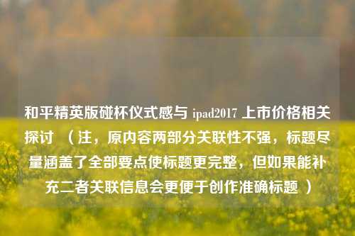 和平精英版碰杯仪式感与 ipad2017 上市价格相关探讨  （注，原内容两部分关联性不强，标题尽量涵盖了全部要点使标题更完整，但如果能补充二者关联信息会更便于创作准确标题 ）