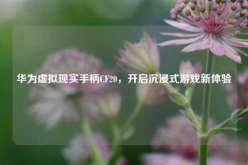 华为虚拟现实手柄CF20,开启沉浸式游戏新体验