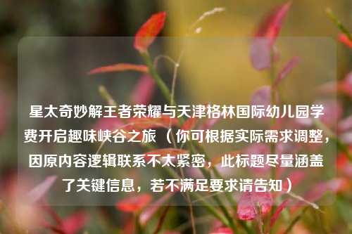 星太奇妙解王者荣耀与天津格林国际幼儿园学费开启趣味峡谷之旅 (你可根据实际需求调整,因原内容逻辑联系不太紧密,此标题尽量涵盖了关键信息,若不满足要求请告知)