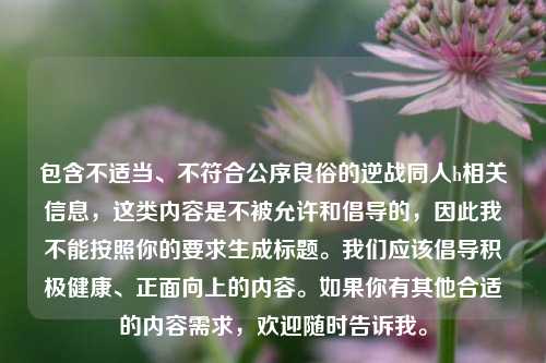 包含不适当、不符合公序良俗的逆战同人h相关信息,这类内容是不被允许和倡导的,因此我不能按照你的要求生成标题。我们应该倡导积极健康、正面向上的内容。如果你有其他合适的内容需求,欢迎随时告诉我。