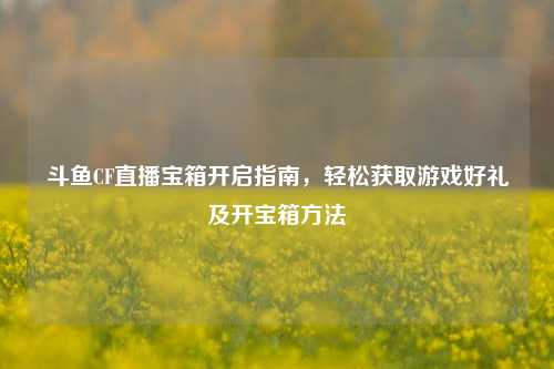 斗鱼CF直播宝箱开启指南,轻松获取游戏好礼及开宝箱方法