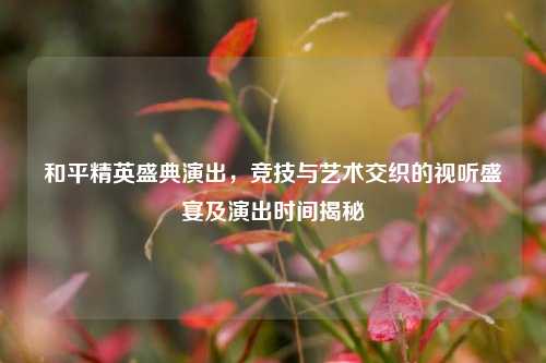 和平精英盛典演出,竞技与艺术交织的视听盛宴及演出时间揭秘