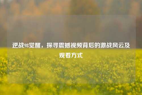 逆战98觉醒,探寻震撼视频背后的激战风云及观看方式