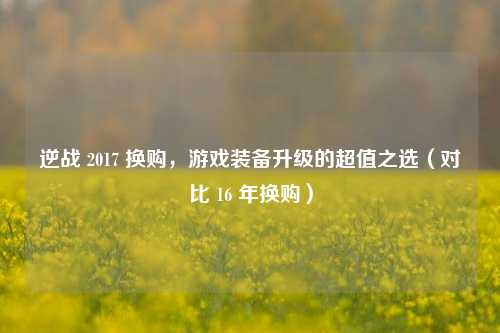 逆战 2017 换购，游戏装备升级的超值之选（对比 16 年换购）