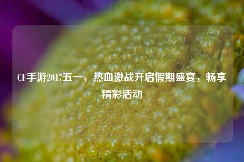 CF手游2017五一,热血激战开启假期盛宴,畅享精彩活动