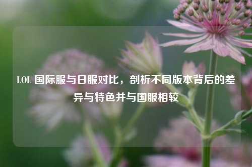 LOL 国际服与日服对比，剖析不同版本背后的差异与特色并与国服相较