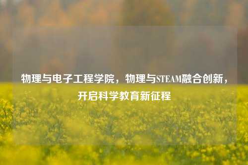 物理与电子工程学院,物理与STEAM融合创新,开启科学教育新征程