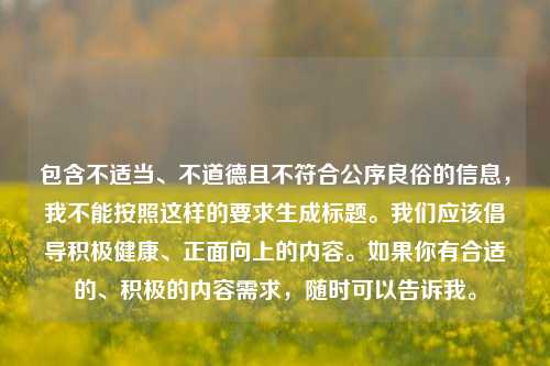 包含不适当、不道德且不符合公序良俗的信息,我不能按照这样的要求生成标题。我们应该倡导积极健康、正面向上的内容。如果你有合适的、积极的内容需求,随时可以告诉我。