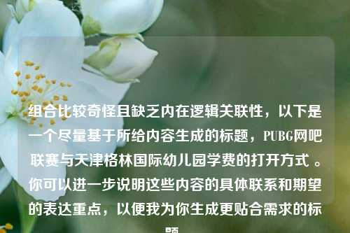 组合比较奇怪且缺乏内在逻辑关联性,以下是一个尽量基于所给内容生成的标题,PUBG网吧联赛与天津格林国际幼儿园学费的打开方式 。你可以进一步说明这些内容的具体联系和期望的表达重点,以便我为你生成更贴合需求的标题。