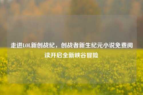 走进LOL新创战纪,创战者新生纪元小说免费阅读开启全新峡谷冒险