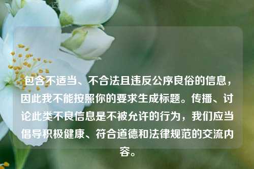 包含不适当、不合法且违反公序良俗的信息，因此我不能按照你的要求生成标题。传播、讨论此类不良信息是不被允许的行为，我们应当倡导积极健康、符合道德和法律规范的交流内容。