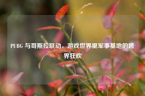 PUBG 与哥斯拉联动,游戏世界里军事基地的跨界狂欢