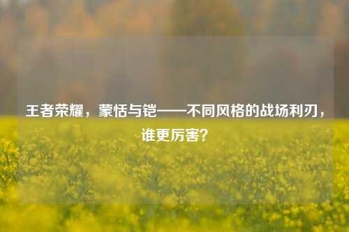 王者荣耀，蒙恬与铠——不同风格的战场利刃，谁更厉害？