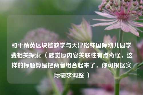 和平精英区块链教学与天津格林国际幼儿园学费相关探索 （感觉原内容关联性有点奇怪，这样的标题算是把两者组合起来了，你可根据实际需求调整 ）