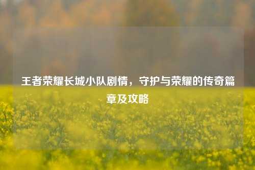 王者荣耀长城小队剧情,守护与荣耀的传奇篇章及攻略