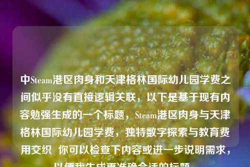 中Steam港区肉身和天津格林国际幼儿园学费之间似乎没有直接逻辑关联，以下是基于现有内容勉强生成的一个标题，Steam港区肉身与天津格林国际幼儿园学费，独特数字探索与教育费用交织  你可以检查下内容或进一步说明需求，以便我生成更准确合适的标题 。