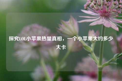 探究LOL小苹果热量真相，一个小苹果大约多少大卡