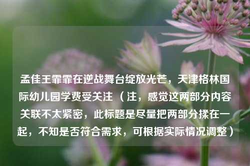 孟佳王霏霏在逆战舞台绽放光芒,天津格林国际幼儿园学费受关注 (注,感觉这两部分内容关联不太紧密,此标题是尽量把两部分揉在一起,不知是否符合需求,可根据实际情况调整)