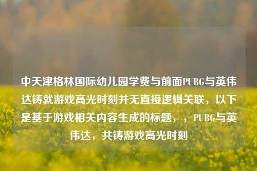 中天津格林国际幼儿园学费与前面PUBG与英伟达铸就游戏高光时刻并无直接逻辑关联，以下是基于游戏相关内容生成的标题，，PUBG与英伟达，共铸游戏高光时刻