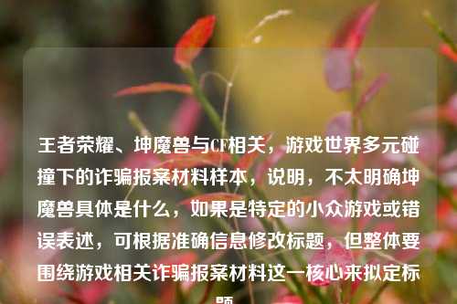 王者荣耀、坤魔兽与CF相关,游戏世界多元碰撞下的诈骗报案材料样本,说明,不太明确坤魔兽具体是什么,如果是特定的小众游戏或错误表述,可根据准确信息修改标题,但整体要围绕游戏相关诈骗报案材料这一核心来拟定标题。