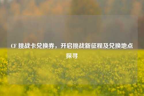 CF 挑战卡兑换券，开启挑战新征程及兑换地点探寻