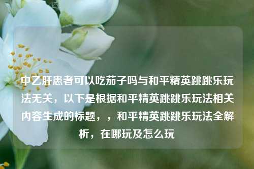 中乙肝患者可以吃茄子吗与和平精英跳跳乐玩法无关,以下是根据和平精英跳跳乐玩法相关内容生成的标题,,和平精英跳跳乐玩法全解析,在哪玩及怎么玩
