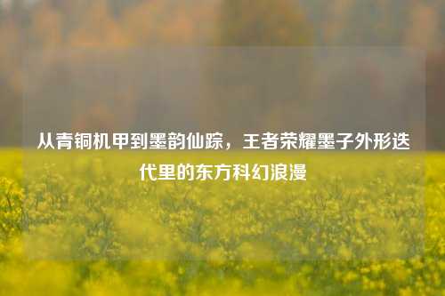 从青铜机甲到墨韵仙踪,王者荣耀墨子外形迭代里的东方科幻浪漫