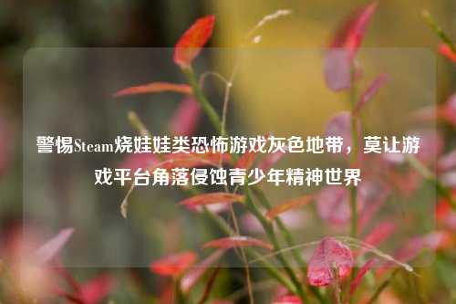 警惕Steam烧娃娃类恐怖游戏灰色地带,莫让游戏平台角落侵蚀青少年精神世界
