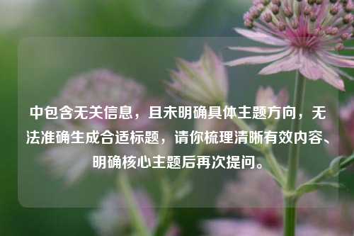 中包含无关信息，且未明确具体主题方向，无法准确生成合适标题，请你梳理清晰有效内容、明确核心主题后再次提问。