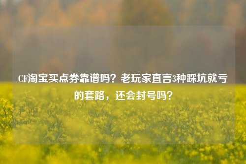 CF淘宝买点券靠谱吗？老玩家直言3种踩坑就亏的套路，还会封号吗？