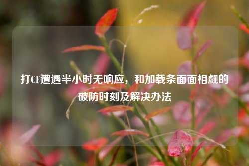 打CF遭遇半小时无响应,和加载条面面相觑的破防时刻及解决办法