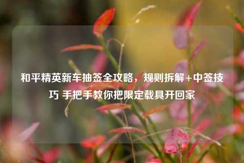 和平精英新车抽签全攻略，规则拆解+中签技巧 手把手教你把限定载具开回家