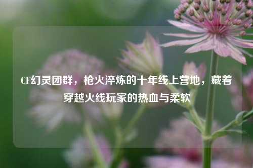 CF幻灵团群,枪火淬炼的十年线上营地,藏着穿越火线玩家的热血与柔软