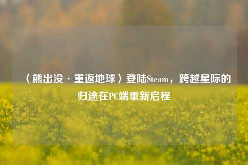 〈熊出没·重返地球〉登陆Steam，跨越星际的归途在PC端重新启程