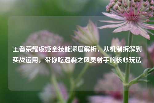 王者荣耀虞姬全技能深度解析，从机制拆解到实战运用，带你吃透森之风灵射手的核心玩法