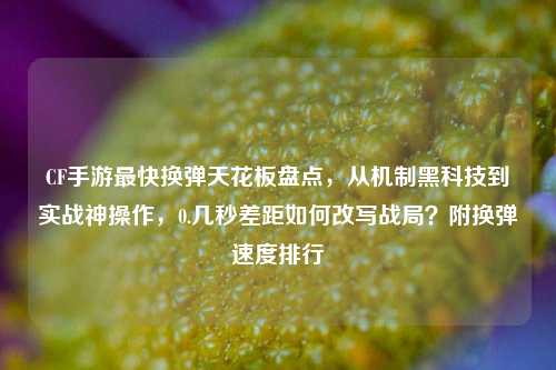 CF手游最快换弹天花板盘点，从机制黑科技到实战神操作，0.几秒差距如何改写战局？附换弹速度排行
