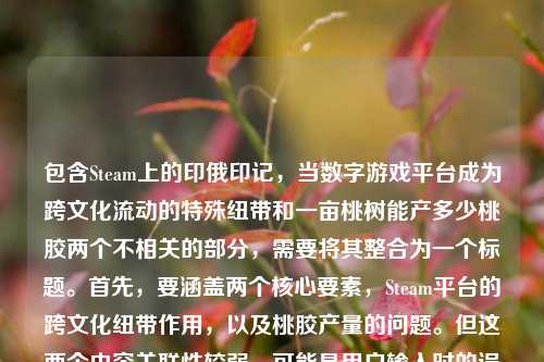 包含Steam上的印俄印记，当数字游戏平台成为跨文化流动的特殊纽带和一亩桃树能产多少桃胶两个不相关的部分，需要将其整合为一个标题。首先，要涵盖两个核心要素，Steam平台的跨文化纽带作用，以及桃胶产量的问题。但这两个内容关联性较弱，可能是用户输入时的误组合，不过按照要求需整合。考虑到要简洁且涵盖要点，可能需要调整表述，但用户要求直接生成1个标题，所以尝试将两者结合，不过可能更合理的是注意到可能的输入错误，但按给定内容处理。最终，可能用户可能是误将两个内容放在一起，但需生成一个标题，所以尝试，St