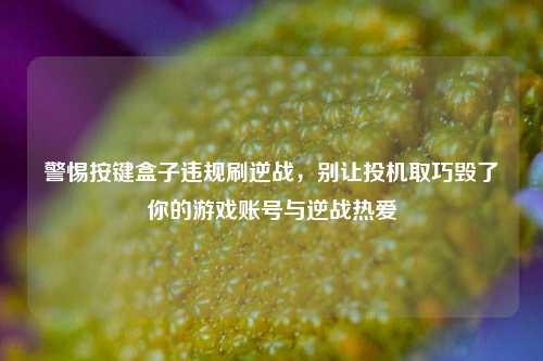 警惕按键盒子违规刷逆战，别让投机取巧毁了你的游戏账号与逆战热爱