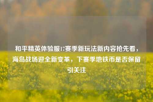 和平精英体验服17赛季新玩法新内容抢先看，海岛战场迎全新变革，下赛季地铁币是否保留引关注